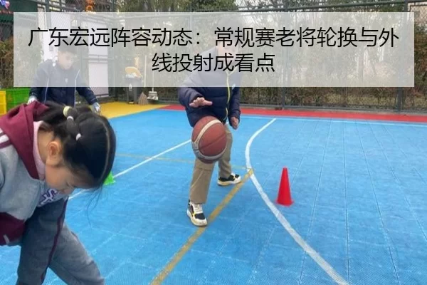 广东宏远阵容动态：常规赛老将轮换与外线投射成看点